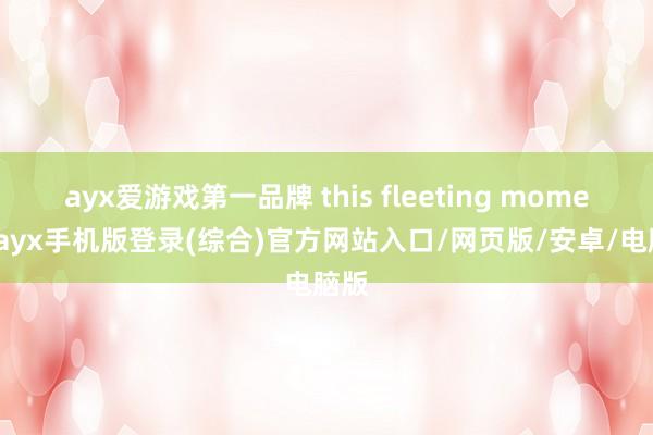 ayx爱游戏第一品牌 this fleeting moment-ayx手机版登录(综合)官方网站入口/网页版/安卓/电脑版