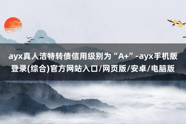 ayx真人洁特转债信用级别为“A+”-ayx手机版登录(综合)官方网站入口/网页版/安卓/电脑版