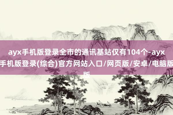 ayx手机版登录全市的通讯基站仅有104个-ayx手机版登录(综合)官方网站入口/网页版/安卓/电脑版