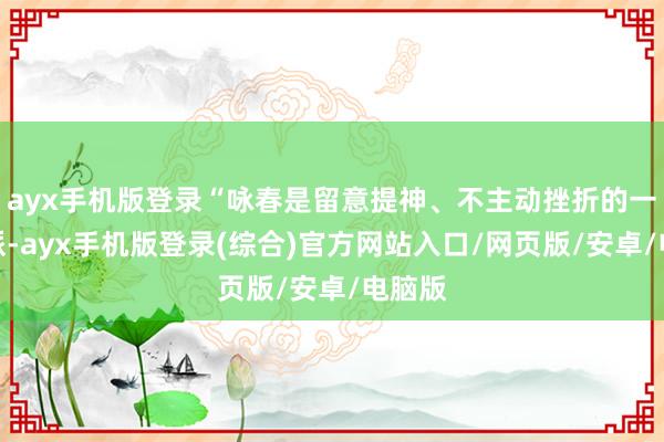ayx手机版登录“咏春是留意提神、不主动挫折的一个门派-ayx手机版登录(综合)官方网站入口/网页版/安卓/电脑版