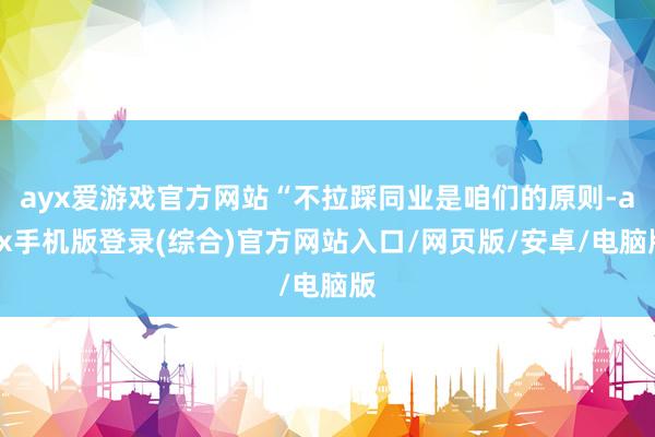 ayx爱游戏官方网站“不拉踩同业是咱们的原则-ayx手机版登录(综合)官方网站入口/网页版/安卓/电脑版