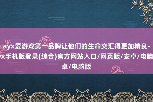 ayx爱游戏第一品牌让他们的生命交汇得更加精良-ayx手机版登录(综合)官方网站入口/网页版/安卓/电脑版