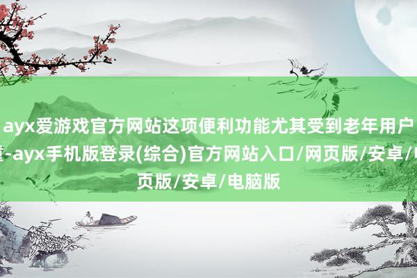 ayx爱游戏官方网站这项便利功能尤其受到老年用户的爱重-ayx手机版登录(综合)官方网站入口/网页版/安卓/电脑版