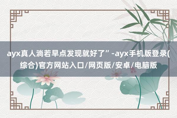 ayx真人淌若早点发现就好了”-ayx手机版登录(综合)官方网站入口/网页版/安卓/电脑版