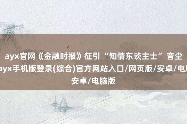 ayx官网《金融时报》征引 “知情东谈主士” 音尘称-ayx手机版登录(综合)官方网站入口/网页版/安卓/电脑版