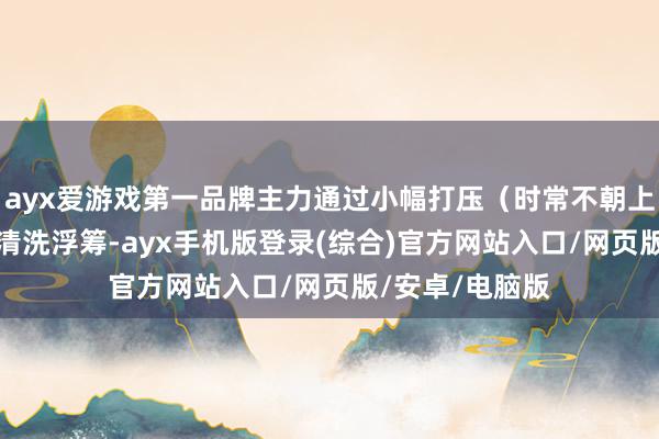 ayx爱游戏第一品牌主力通过小幅打压（时常不朝上15%）进一步清洗浮筹-ayx手机版登录(综合)官方网站入口/网页版/安卓/电脑版