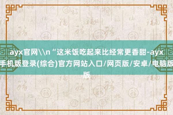ayx官网\n“这米饭吃起来比经常更香甜-ayx手机版登录(综合)官方网站入口/网页版/安卓/电脑版