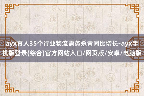 ayx真人35个行业物流需务杀青同比增长-ayx手机版登录(综合)官方网站入口/网页版/安卓/电脑版