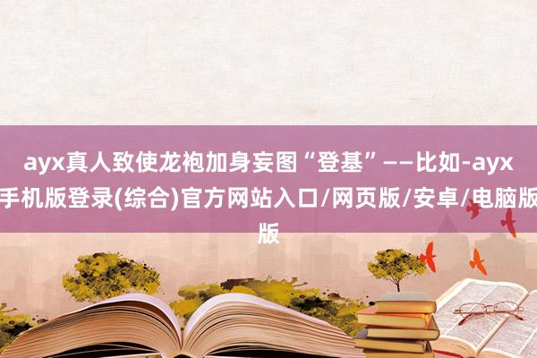ayx真人致使龙袍加身妄图“登基”——比如-ayx手机版登录(综合)官方网站入口/网页版/安卓/电脑版