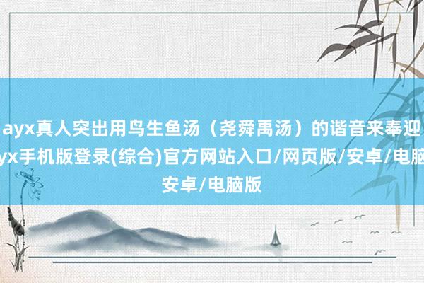 ayx真人突出用鸟生鱼汤（尧舜禹汤）的谐音来奉迎-ayx手机版登录(综合)官方网站入口/网页版/安卓/电脑版
