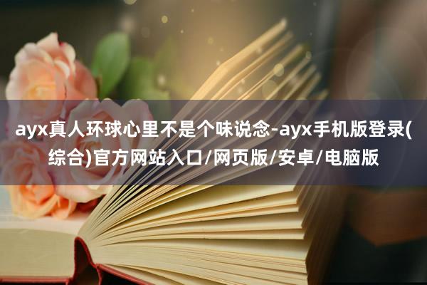 ayx真人环球心里不是个味说念-ayx手机版登录(综合)官方网站入口/网页版/安卓/电脑版
