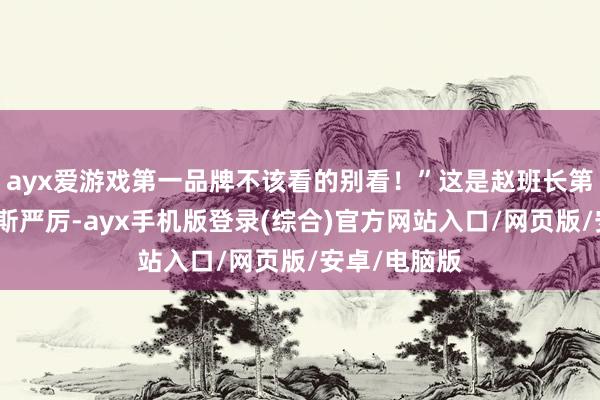 ayx爱游戏第一品牌不该看的别看！”这是赵班长第一次对他如斯严厉-ayx手机版登录(综合)官方网站入口/网页版/安卓/电脑版