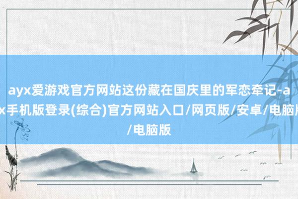 ayx爱游戏官方网站这份藏在国庆里的军恋牵记-ayx手机版登录(综合)官方网站入口/网页版/安卓/电脑版