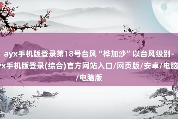ayx手机版登录第18号台风“桦加沙”以台风级别-ayx手机版登录(综合)官方网站入口/网页版/安卓/电脑版