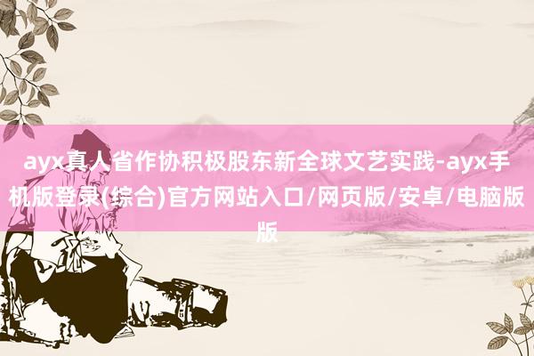 ayx真人省作协积极股东新全球文艺实践-ayx手机版登录(综合)官方网站入口/网页版/安卓/电脑版
