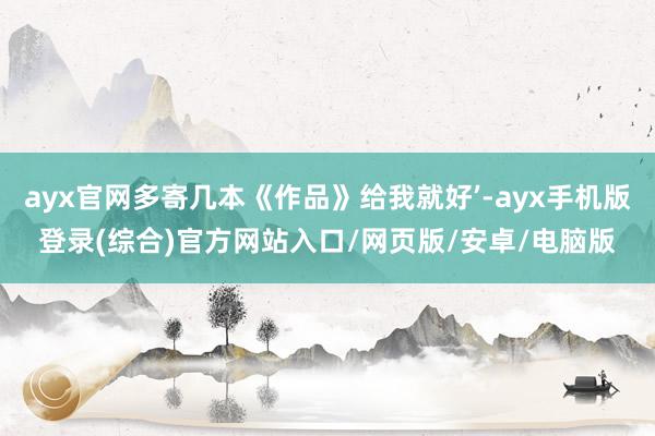 ayx官网多寄几本《作品》给我就好’-ayx手机版登录(综合)官方网站入口/网页版/安卓/电脑版