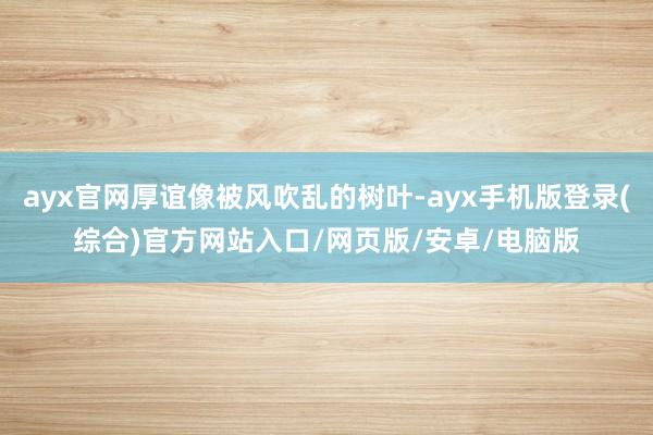 ayx官网厚谊像被风吹乱的树叶-ayx手机版登录(综合)官方网站入口/网页版/安卓/电脑版