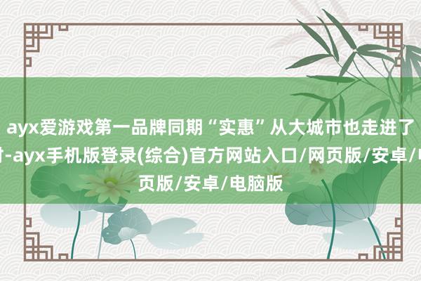 ayx爱游戏第一品牌同期“实惠”从大城市也走进了小乡村-ayx手机版登录(综合)官方网站入口/网页版/安卓/电脑版