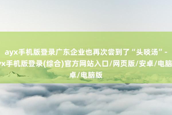 ayx手机版登录广东企业也再次尝到了“头啖汤”-ayx手机版登录(综合)官方网站入口/网页版/安卓/电脑版