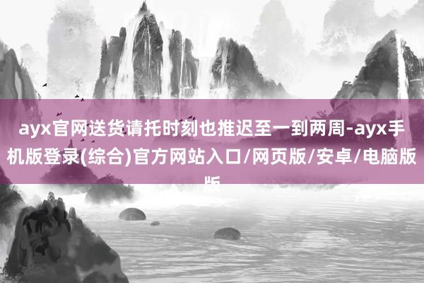ayx官网送货请托时刻也推迟至一到两周-ayx手机版登录(综合)官方网站入口/网页版/安卓/电脑版