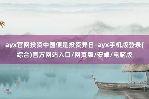 ayx官网投资中国便是投资异日-ayx手机版登录(综合)官方网站入口/网页版/安卓/电脑版