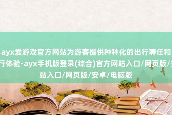 ayx爱游戏官方网站为游客提供种种化的出行聘任和高品性的旅行体验-ayx手机版登录(综合)官方网站入口/网页版/安卓/电脑版