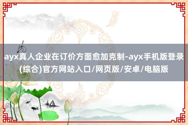 ayx真人企业在订价方面愈加克制-ayx手机版登录(综合)官方网站入口/网页版/安卓/电脑版