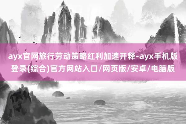 ayx官网旅行劳动策略红利加速开释-ayx手机版登录(综合)官方网站入口/网页版/安卓/电脑版