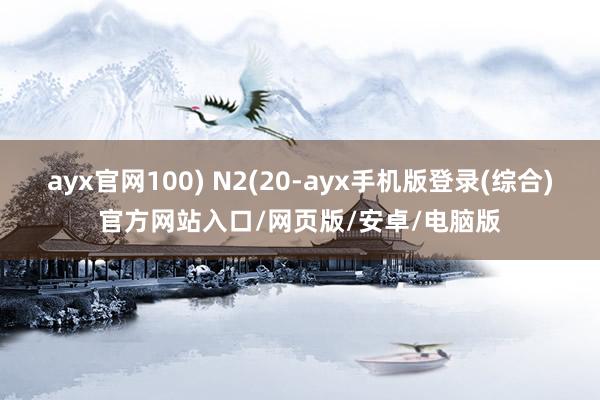 ayx官网100) N2(20-ayx手机版登录(综合)官方网站入口/网页版/安卓/电脑版
