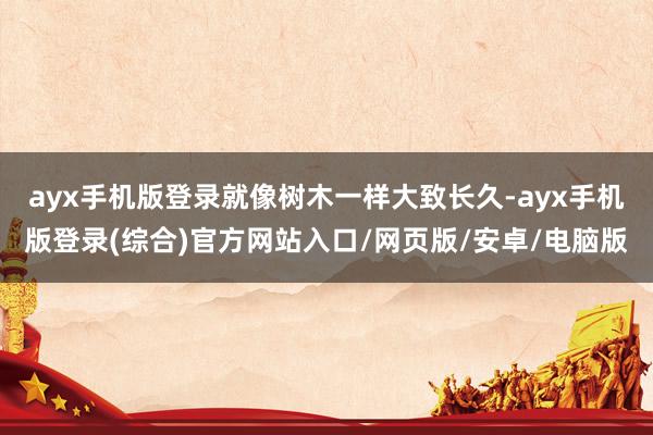 ayx手机版登录就像树木一样大致长久-ayx手机版登录(综合)官方网站入口/网页版/安卓/电脑版