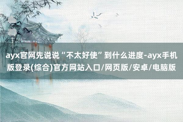 ayx官网先说说“不太好使”到什么进度-ayx手机版登录(综合)官方网站入口/网页版/安卓/电脑版