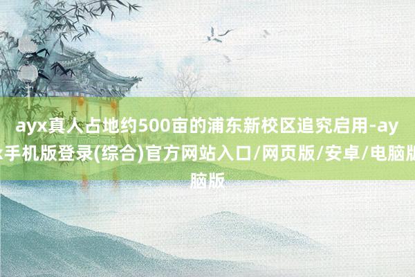 ayx真人占地约500亩的浦东新校区追究启用-ayx手机版登录(综合)官方网站入口/网页版/安卓/电脑版