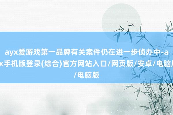 ayx爱游戏第一品牌有关案件仍在进一步侦办中-ayx手机版登录(综合)官方网站入口/网页版/安卓/电脑版