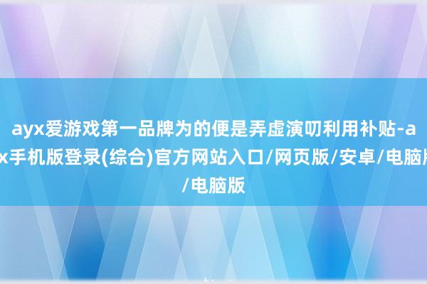 ayx爱游戏第一品牌为的便是弄虚演叨利用补贴-ayx手机版登录(综合)官方网站入口/网页版/安卓/电脑版