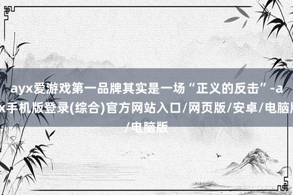 ayx爱游戏第一品牌其实是一场“正义的反击”-ayx手机版登录(综合)官方网站入口/网页版/安卓/电脑版