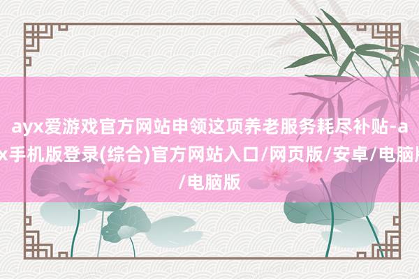 ayx爱游戏官方网站申领这项养老服务耗尽补贴-ayx手机版登录(综合)官方网站入口/网页版/安卓/电脑版