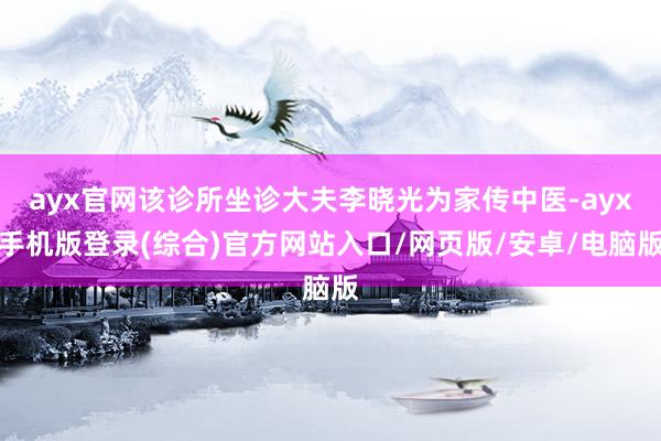 ayx官网该诊所坐诊大夫李晓光为家传中医-ayx手机版登录(综合)官方网站入口/网页版/安卓/电脑版