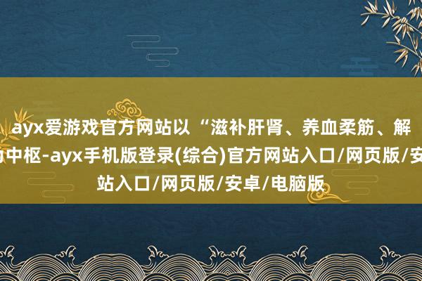 ayx爱游戏官方网站以 “滋补肝肾、养血柔筋、解痉通络” 为中枢-ayx手机版登录(综合)官方网站入口/网页版/安卓/电脑版