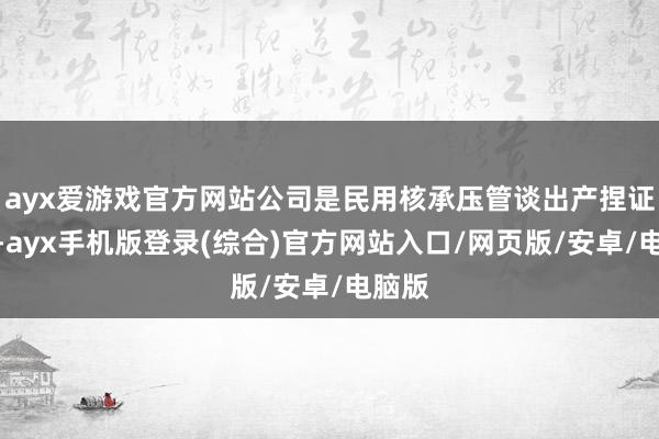 ayx爱游戏官方网站公司是民用核承压管谈出产捏证单元-ayx手机版登录(综合)官方网站入口/网页版/安卓/电脑版