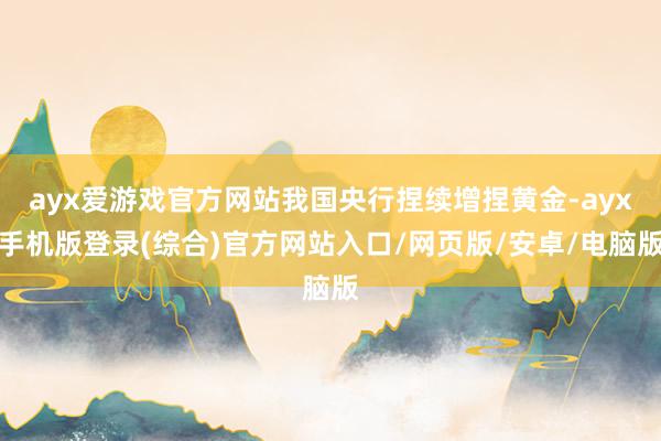 ayx爱游戏官方网站我国央行捏续增捏黄金-ayx手机版登录(综合)官方网站入口/网页版/安卓/电脑版