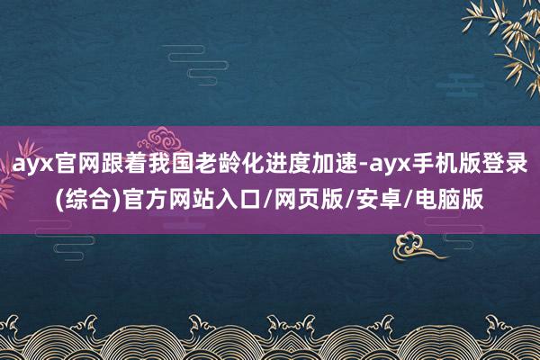ayx官网跟着我国老龄化进度加速-ayx手机版登录(综合)官方网站入口/网页版/安卓/电脑版