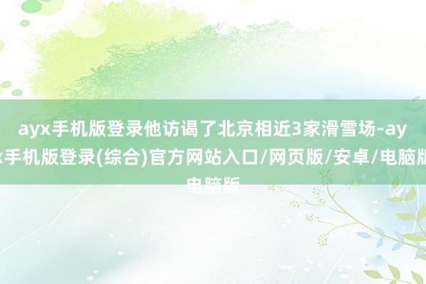 ayx手机版登录他访谒了北京相近3家滑雪场-ayx手机版登录(综合)官方网站入口/网页版/安卓/电脑版