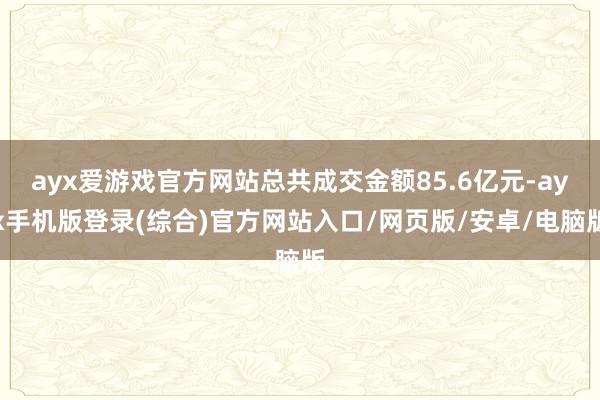 ayx爱游戏官方网站总共成交金额85.6亿元-ayx手机版登录(综合)官方网站入口/网页版/安卓/电脑版